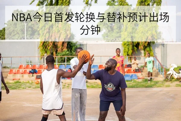 NBA今日首发轮换与替补预计出场分钟